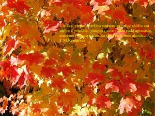 Visiškai vienas, tvirčiau susisiautęs paltą, sėdžiu ant
suolo; o priešais, įsisupęs į savo pilkai rudą apsiaustą,
atsirėmė į dangų ruduo, su savo ramiomis akimis...
E.M.Remarkas
 