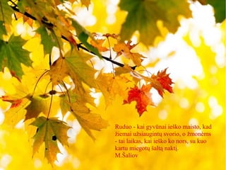 Ruduo - kai gyvūnai ieško maisto, kad
žiemai užsiaugintų svorio, o žmonėms
- tai laikas, kai ieško ko nors, su kuo
kartu miegotų šaltą naktį.
M.Šaliov
 