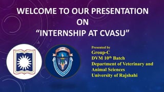 WELCOME TO OUR PRESENTATION
ON
“INTERNSHIP AT CVASU”
Presented by
Group-C
DVM 10th Batch
Department of Veterinary and
Animal Sciences
University of Rajshahi
 