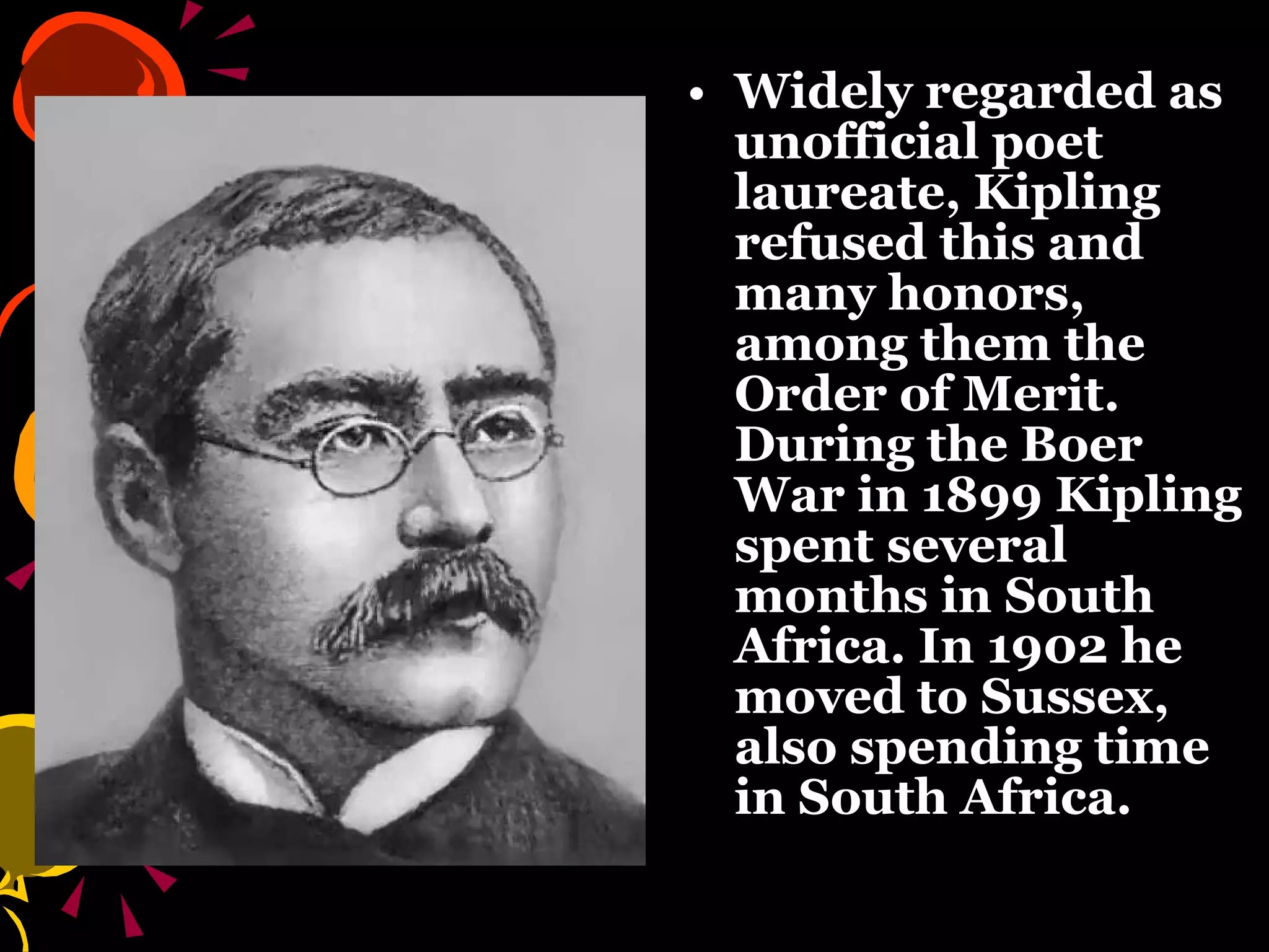 Widely regarded as unofficial poet laureate, Kipling refused this and many honors, among them the Order of Merit. During the Boer War in 1899 Kipling spent several months in South Africa. In 1902 he moved to Sussex, also spending time in South Africa.   