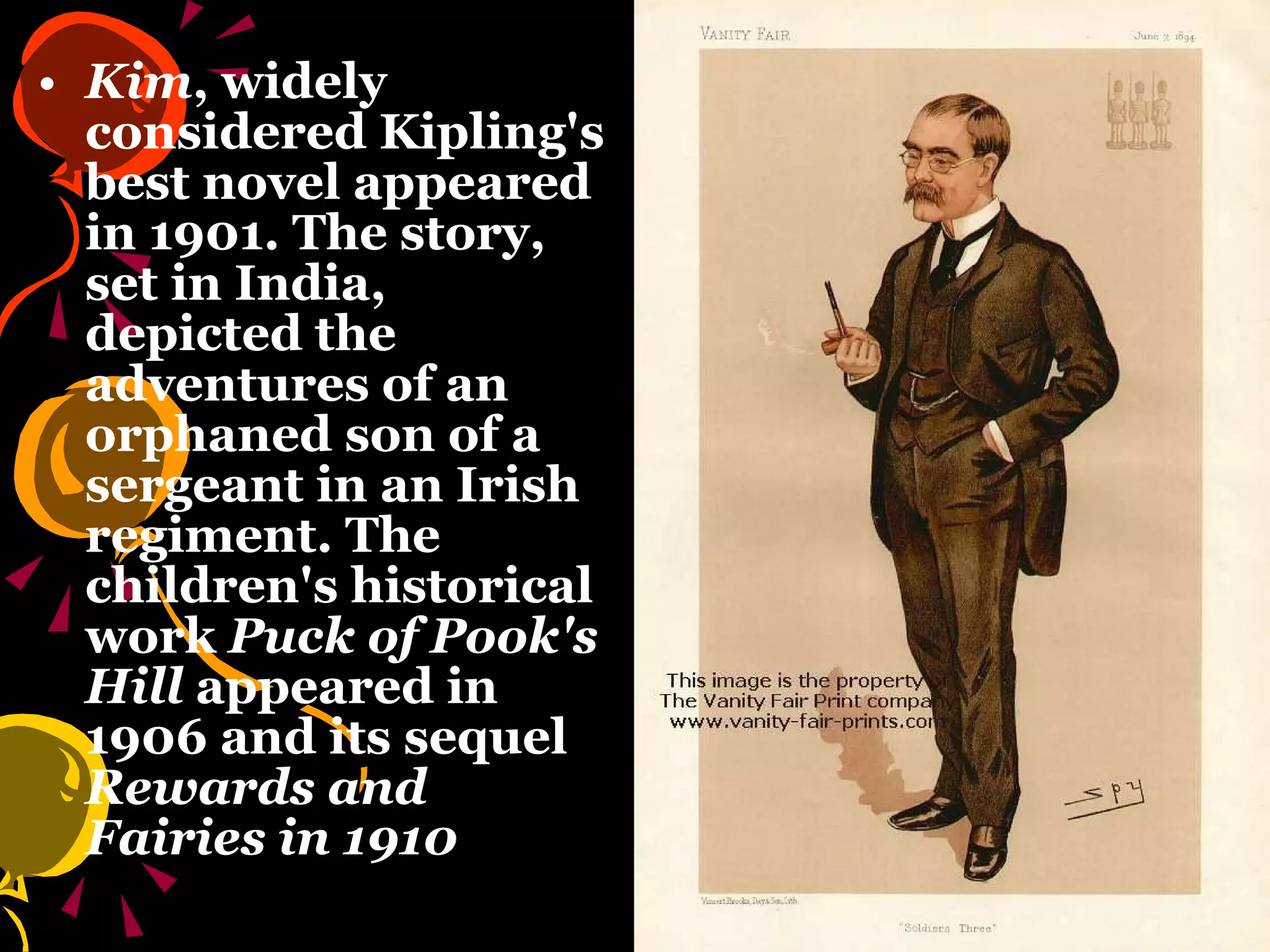 Kim , widely considered Kipling's best novel appeared in 1901. The story, set in India, depicted the adventures of an orphaned son of a sergeant in an Irish regiment. The children's historical work  Puck of Pook's Hill  appeared in 1906 and its sequel  Rewards and Fairies in 1910   