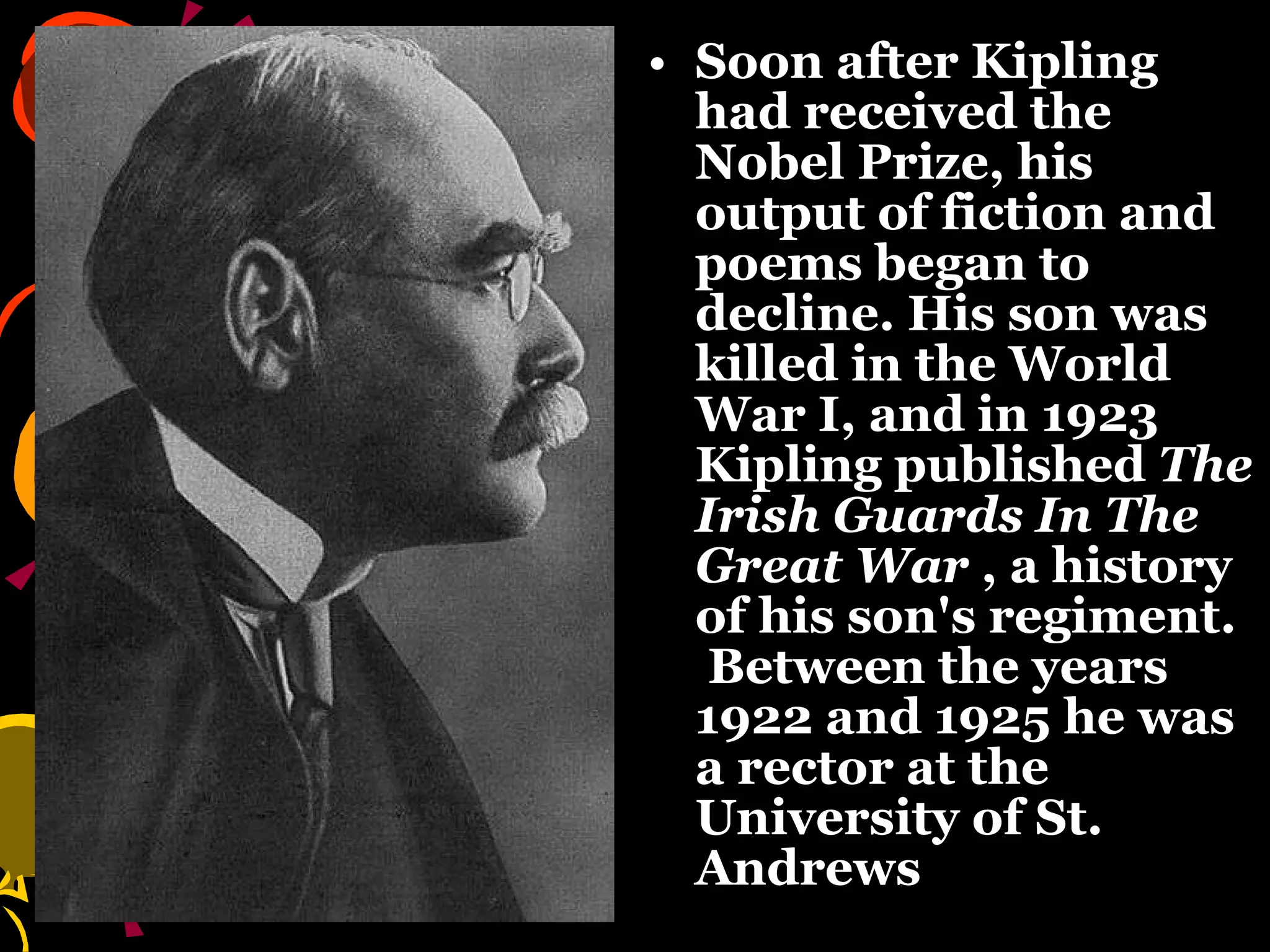 Soon after Kipling had received the Nobel Prize, his output of fiction and poems began to decline. His son was killed in the World War I, and in 1923 Kipling published  The Irish Guards In The Great War  , a history of his son's regiment.  Between the years 1922 and 1925 he was a rector at the University of St. Andrews   