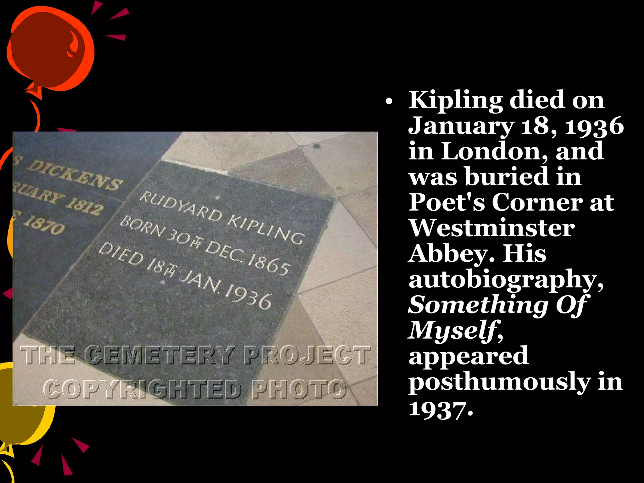Kipling died on January 18, 1936 in London, and was buried in Poet's Corner at Westminster Abbey.  His autobiography,  Something Of Myself , appeared posthumously in 1937. 