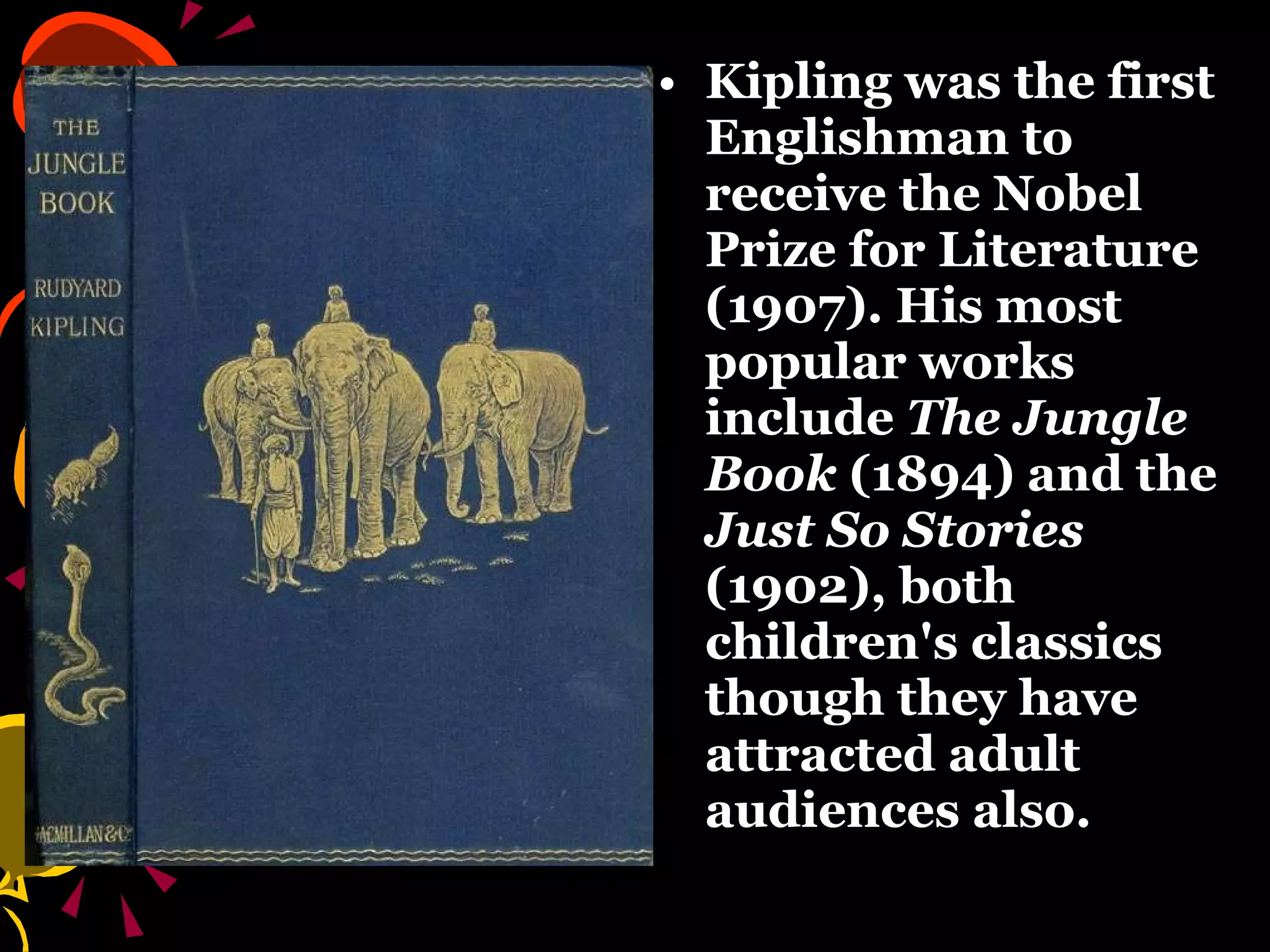 Kipling was the first Englishman to receive the Nobel Prize for Literature (1907). His most popular works include  The Jungle Book  (1894) and the  Just So Stories  (1902), both children's classics though they have attracted adult audiences also. 