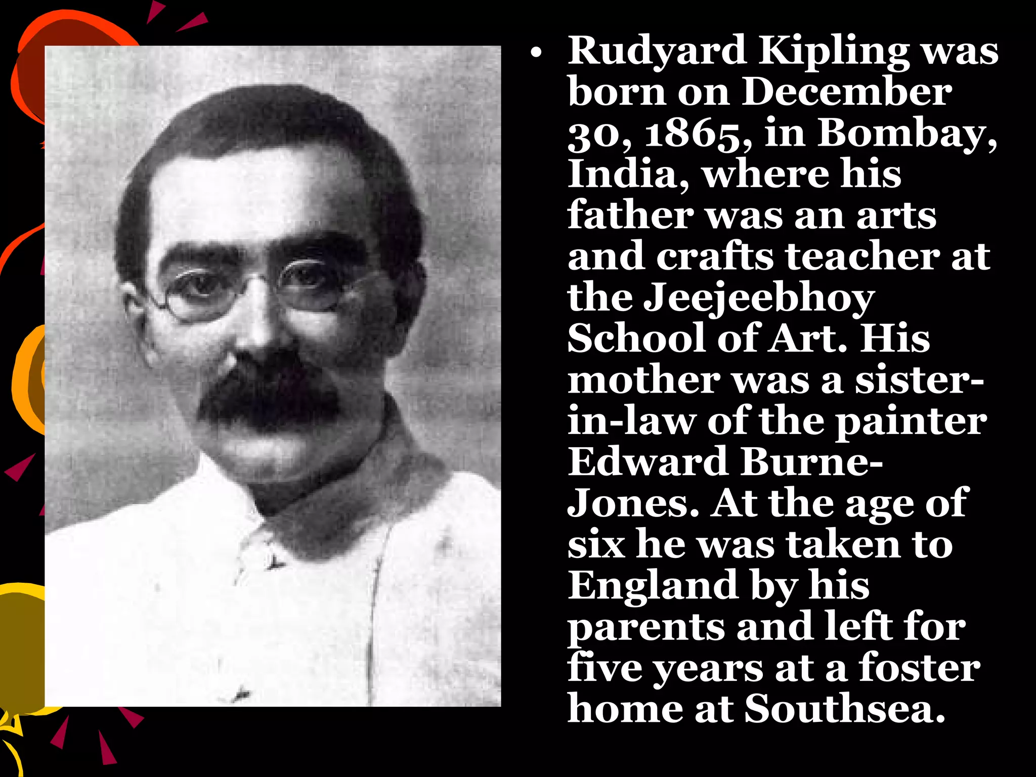 Rudyard Kipling was born on December 30, 1865, in Bombay, India, where his father was an arts and crafts teacher at the Jeejeebhoy School of Art. His mother was a sister-in-law of the painter Edward Burne-Jones. At the age of six he was taken to England by his parents and left for five years at a foster home at Southsea.  