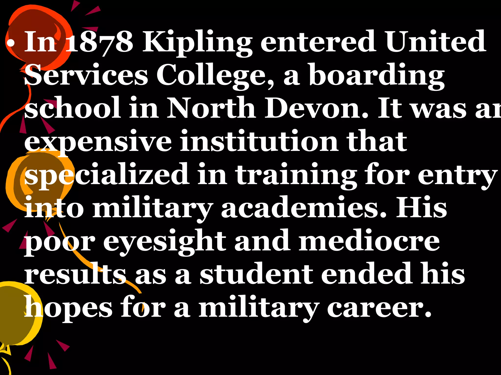 In 1878 Kipling entered United Services College, a boarding school in North Devon. It was an expensive institution that specialized in training for entry into military academies. His poor eyesight and mediocre results as a student ended his hopes for a military career.   