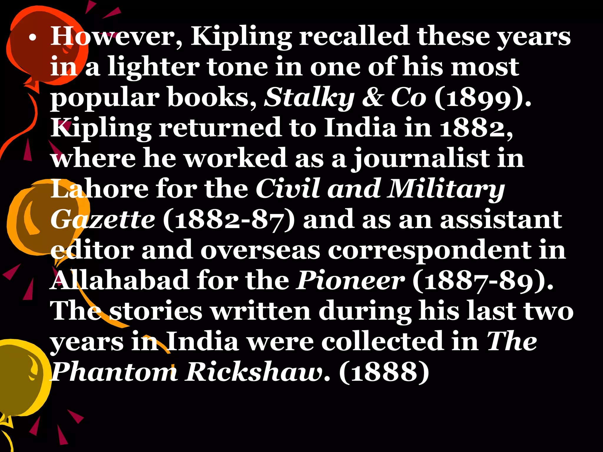 However, Kipling recalled these years in a lighter tone in one of his most popular books,  Stalky & Co  (1899). Kipling returned to India in 1882, where he worked as a journalist in Lahore for the  Civil and Military Gazette  (1882-87) and as an assistant editor and overseas correspondent in Allahabad for the  Pioneer  (1887-89). The stories written during his last two years in India were collected in  The Phantom Rickshaw . (1888) 