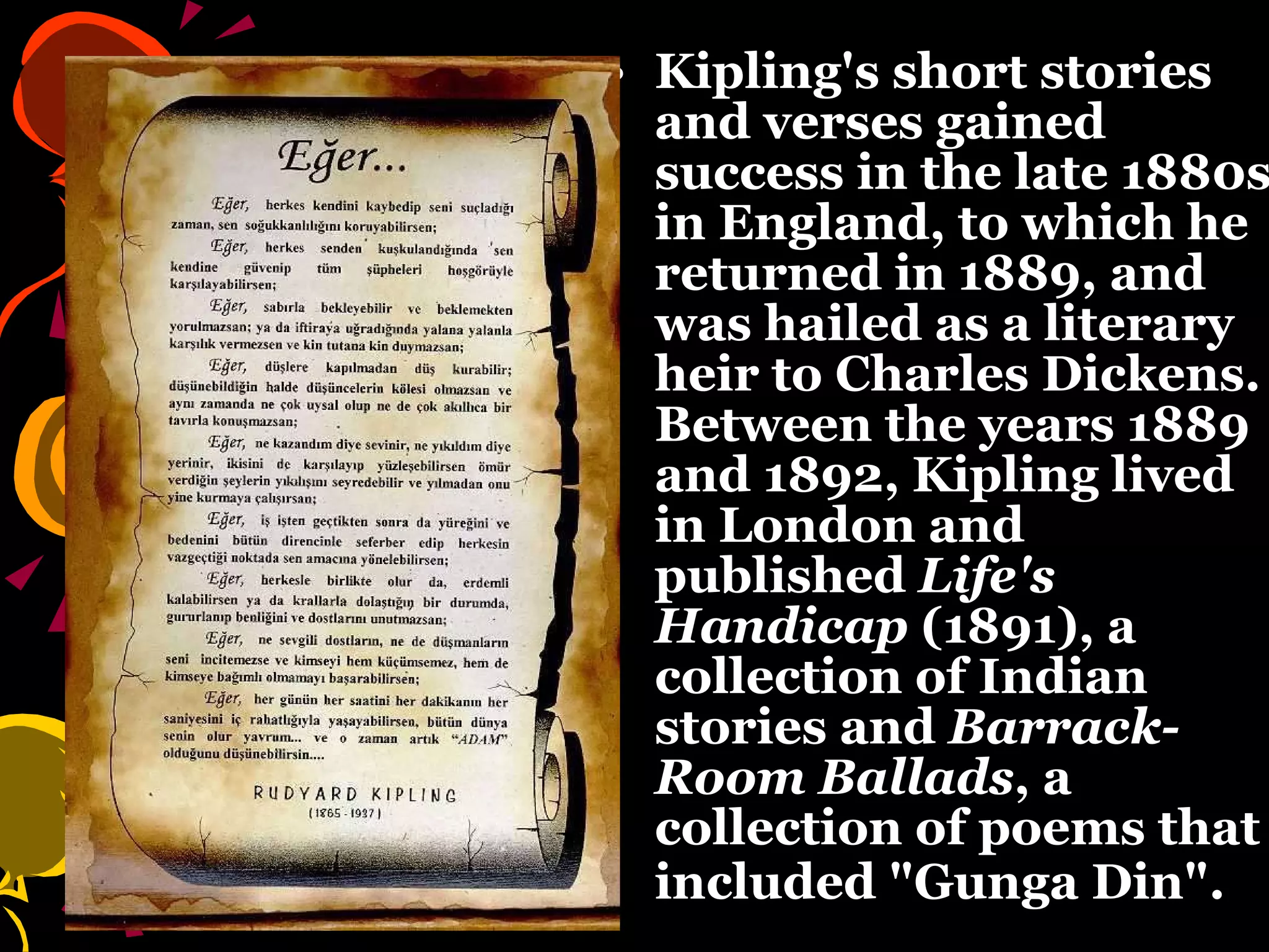 Kipling's short stories and verses gained success in the late 1880s in England, to which he returned in 1889, and was hailed as a literary heir to Charles Dickens. Between the years 1889 and 1892, Kipling lived in London and published  Life's Handicap  (1891), a collection of Indian stories and  Barrack-Room Ballads , a collection of poems that included "Gunga Din".   