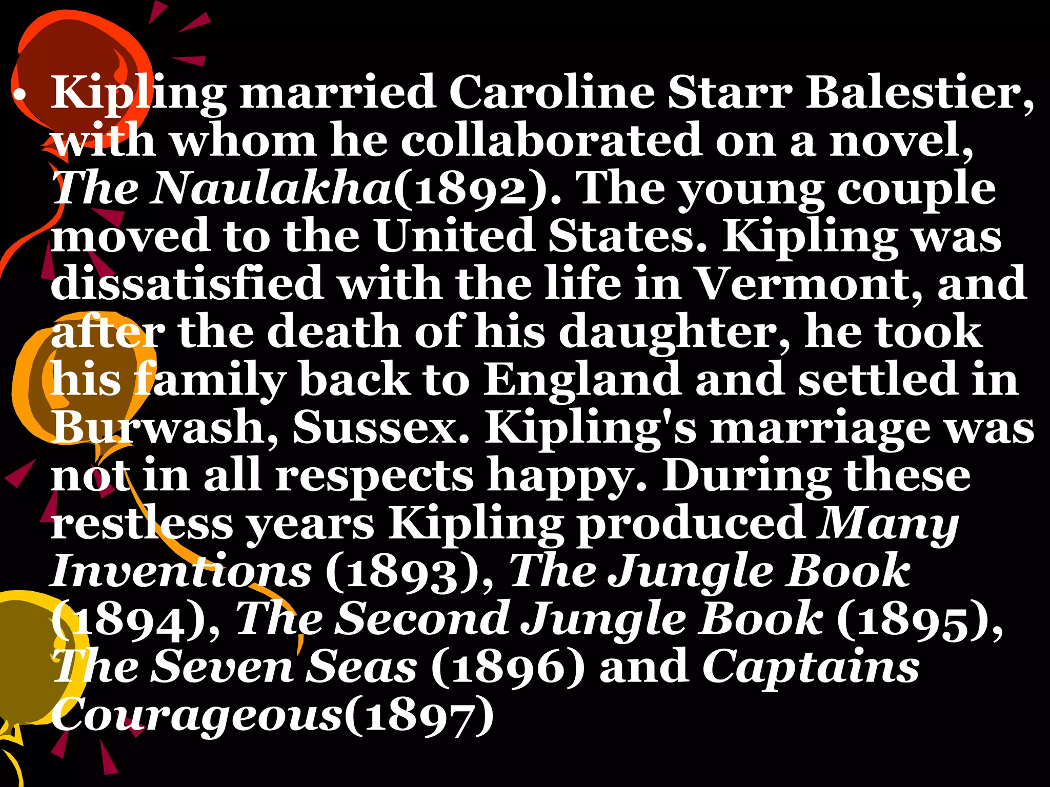 Kipling married Caroline Starr Balestier, with whom he collaborated on a novel,  The Naulakha (1892). The young couple moved to the United States. Kipling was dissatisfied with the life in Vermont, and after the death of his daughter, he took his family back to England and settled in Burwash, Sussex. Kipling's marriage was not in all respects happy. During these restless years Kipling produced  Many Inventions  (1893),  The Jungle Book  (1894),  The Second Jungle Book  (1895),  The Seven Seas  (1896) and  Captains Courageous (1897)  