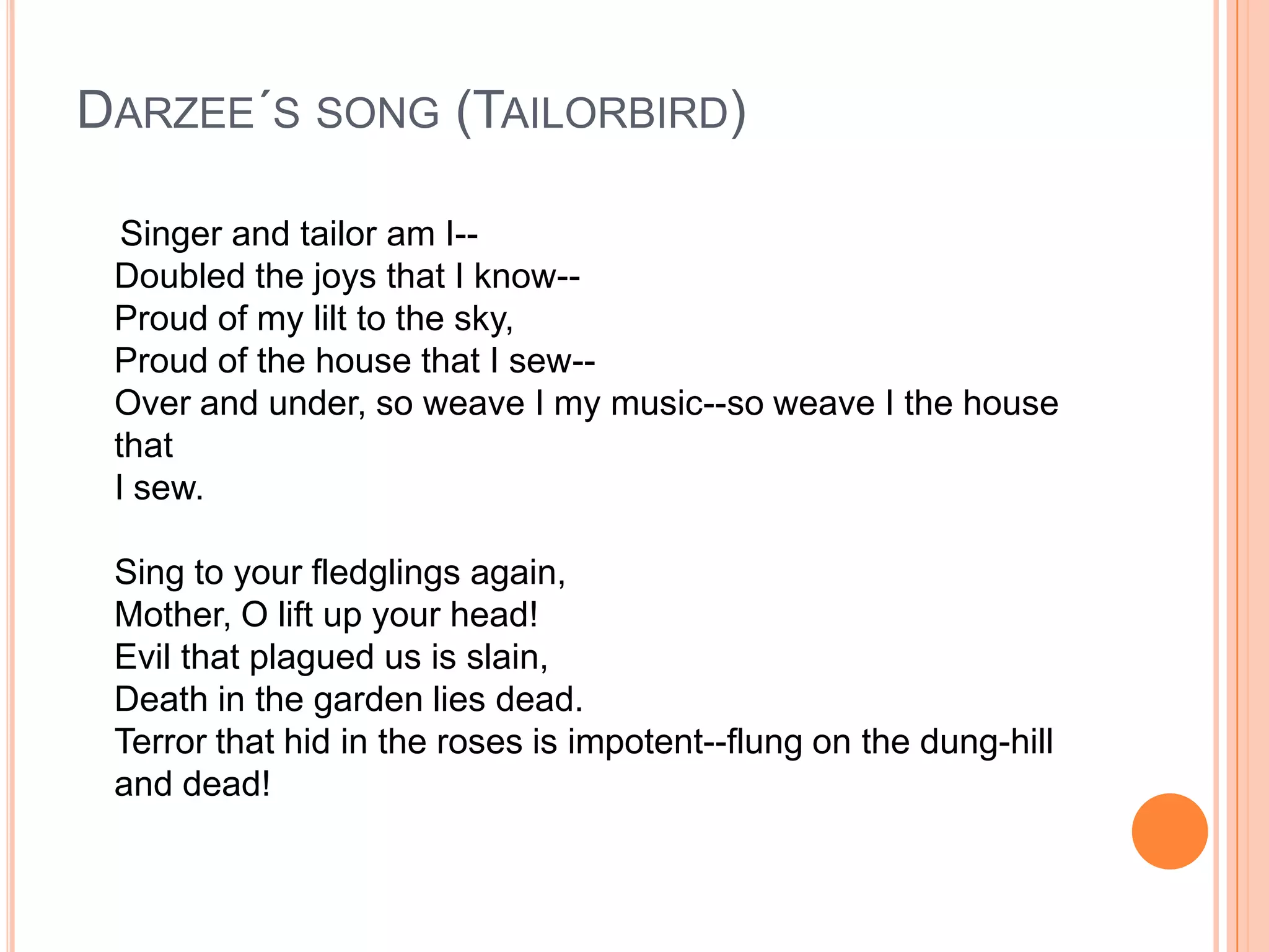 DARZEE´S SONG (TAILORBIRD)

  Singer and tailor am I--
 Doubled the joys that I know--
 Proud of my lilt to the sky,
 Proud of the house that I sew--
 Over and under, so weave I my music--so weave I the house
 that
 I sew.

 Sing to your fledglings again,
 Mother, O lift up your head!
 Evil that plagued us is slain,
 Death in the garden lies dead.
 Terror that hid in the roses is impotent--flung on the dung-hill
 and dead!
 