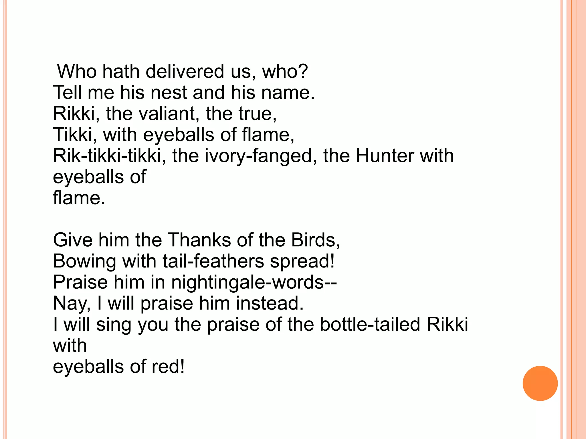 Who hath delivered us, who?
Tell me his nest and his name.
Rikki, the valiant, the true,
Tikki, with eyeballs of flame,
Rik-tikki-tikki, the ivory-fanged, the Hunter with
eyeballs of
flame.

Give him the Thanks of the Birds,
Bowing with tail-feathers spread!
Praise him in nightingale-words--
Nay, I will praise him instead.
I will sing you the praise of the bottle-tailed Rikki
with
eyeballs of red!
 