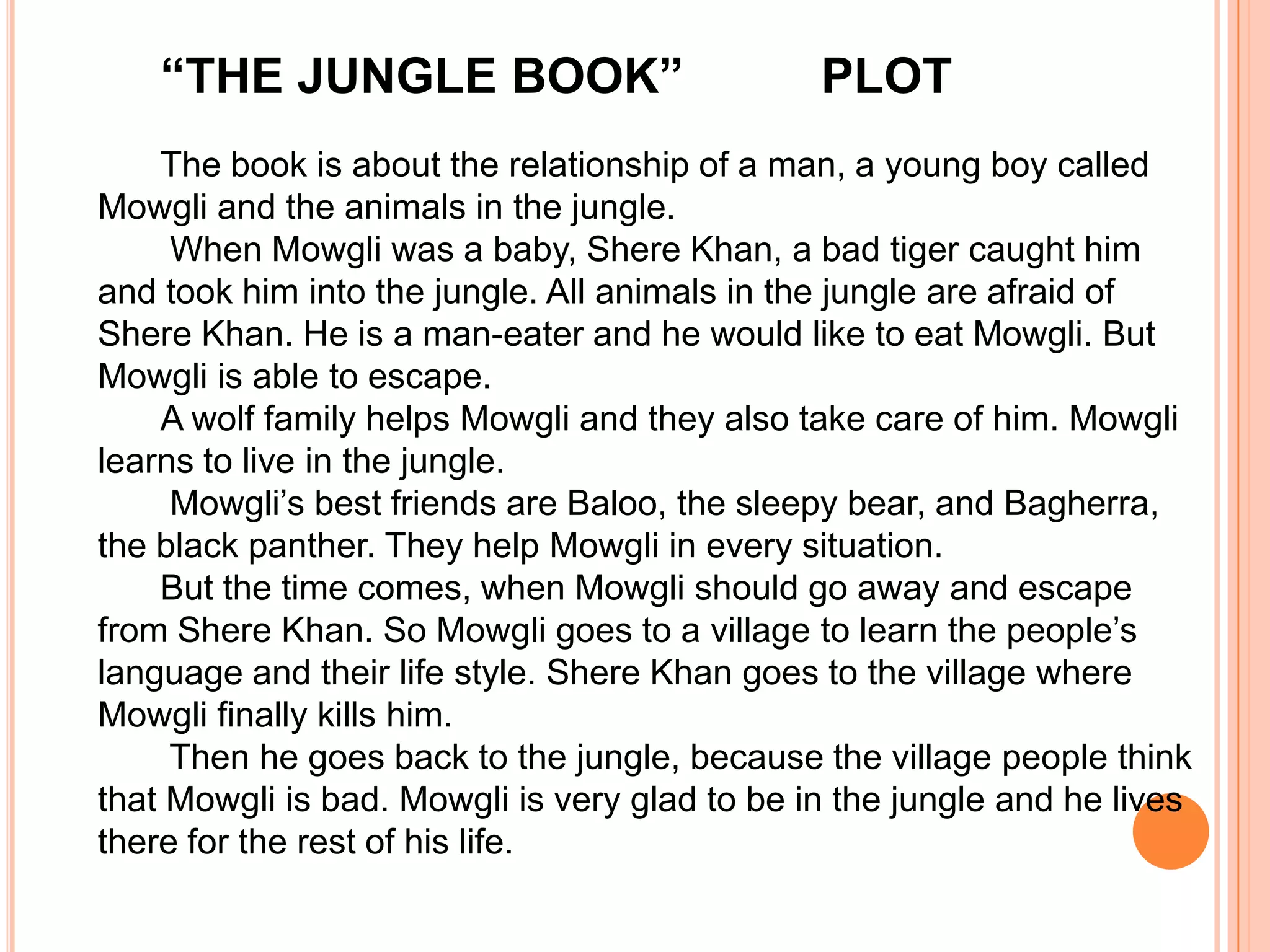 “THE JUNGLE BOOK”                          PLOT
    The book is about the relationship of a man, a young boy called
Mowgli and the animals in the jungle.
     When Mowgli was a baby, Shere Khan, a bad tiger caught him
and took him into the jungle. All animals in the jungle are afraid of
Shere Khan. He is a man-eater and he would like to eat Mowgli. But
Mowgli is able to escape.
    A wolf family helps Mowgli and they also take care of him. Mowgli
learns to live in the jungle.
     Mowgli’s best friends are Baloo, the sleepy bear, and Bagherra,
the black panther. They help Mowgli in every situation.
    But the time comes, when Mowgli should go away and escape
from Shere Khan. So Mowgli goes to a village to learn the people’s
language and their life style. Shere Khan goes to the village where
Mowgli finally kills him.
     Then he goes back to the jungle, because the village people think
that Mowgli is bad. Mowgli is very glad to be in the jungle and he lives
there for the rest of his life.
 