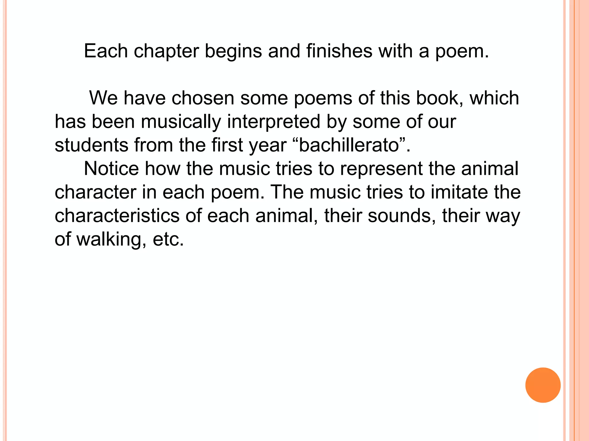 Each chapter begins and finishes with a poem.

    We have chosen some poems of this book, which
has been musically interpreted by some of our
students from the first year “bachillerato”.
    Notice how the music tries to represent the animal
character in each poem. The music tries to imitate the
characteristics of each animal, their sounds, their way
of walking, etc.
 