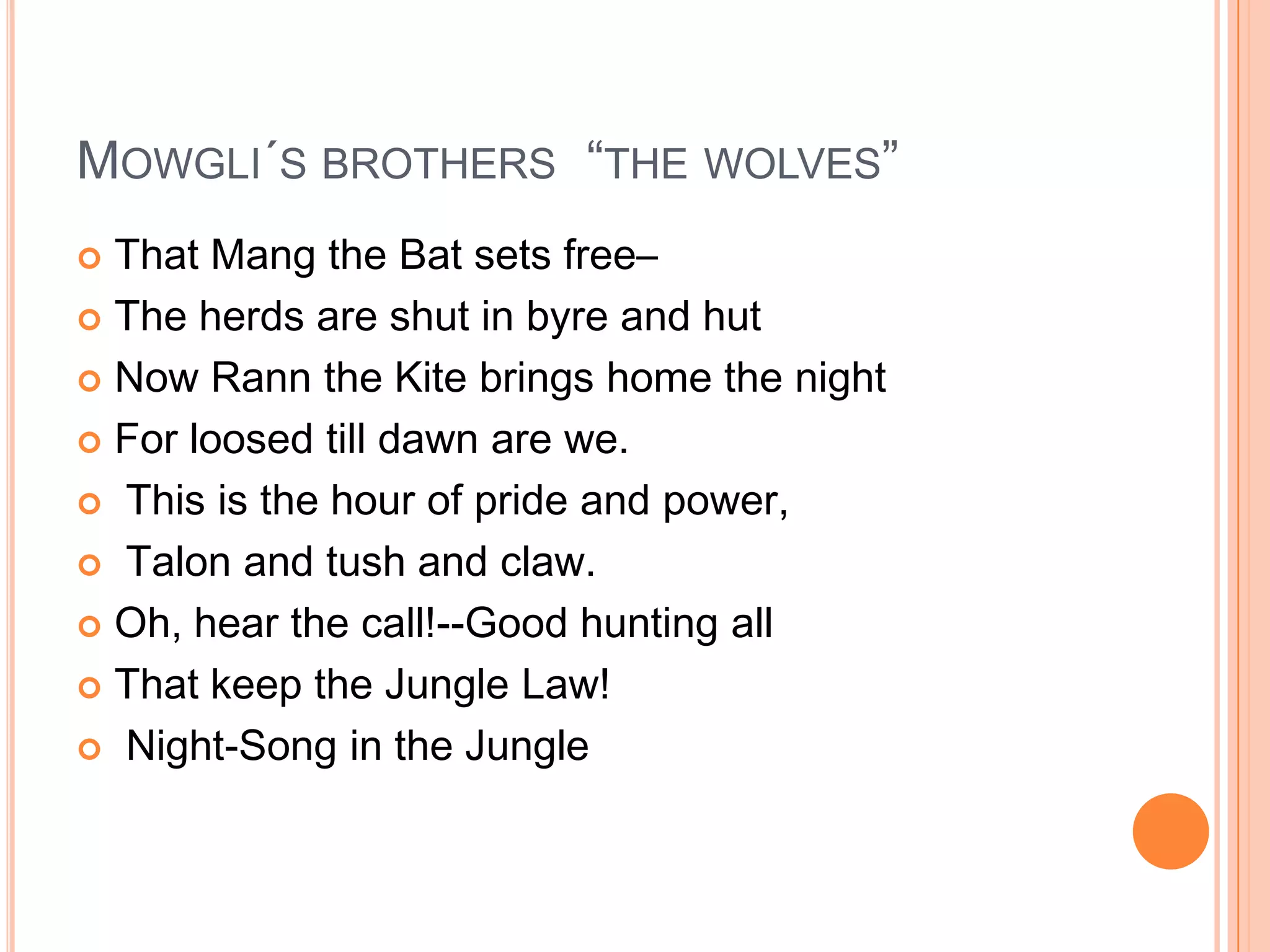 MOWGLI´S BROTHERS “THE WOLVES”
 That Mang the Bat sets free–
 The herds are shut in byre and hut

 Now Rann the Kite brings home the night

 For loosed till dawn are we.

 This is the hour of pride and power,

 Talon and tush and claw.

 Oh, hear the call!--Good hunting all

 That keep the Jungle Law!

 Night-Song in the Jungle
 