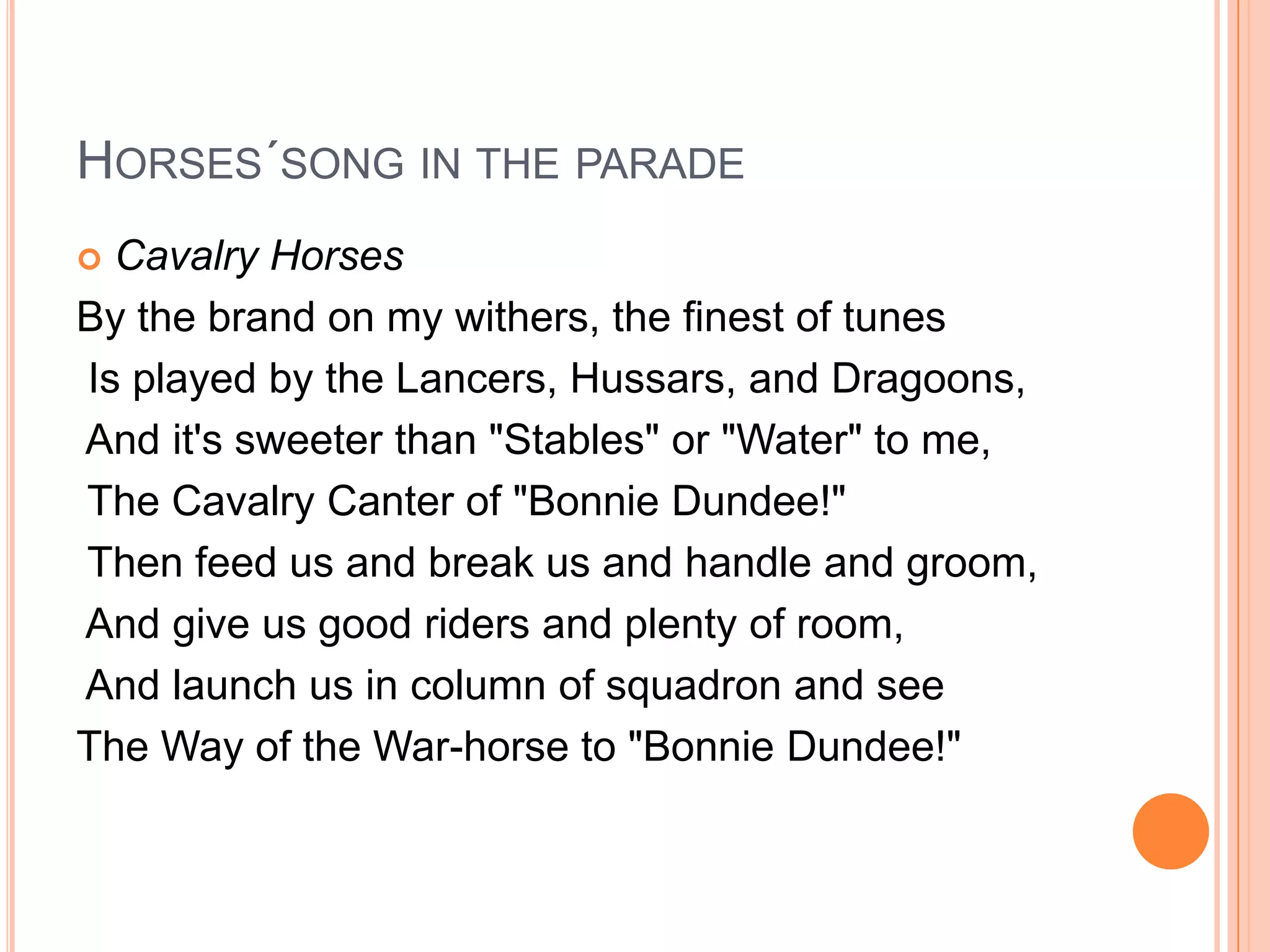HORSES´SONG IN THE PARADE
 Cavalry Horses
By the brand on my withers, the finest of tunes
Is played by the Lancers, Hussars, and Dragoons,
And it's sweeter than "Stables" or "Water" to me,
The Cavalry Canter of "Bonnie Dundee!"
Then feed us and break us and handle and groom,
And give us good riders and plenty of room,
And launch us in column of squadron and see
The Way of the War-horse to "Bonnie Dundee!"
 