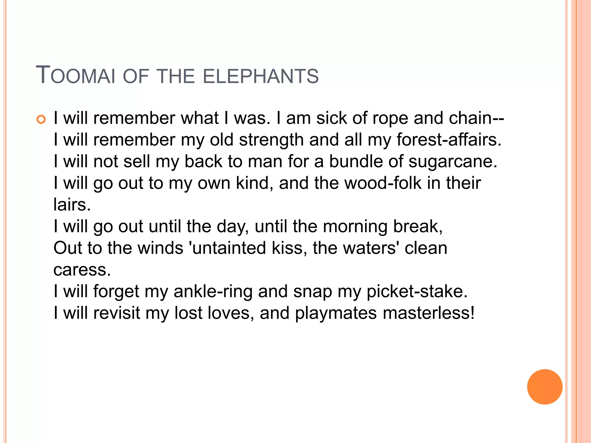 TOOMAI OF THE ELEPHANTS
   I will remember what I was. I am sick of rope and chain--
    I will remember my old strength and all my forest-affairs.
    I will not sell my back to man for a bundle of sugarcane.
    I will go out to my own kind, and the wood-folk in their
    lairs.
    I will go out until the day, until the morning break,
    Out to the winds 'untainted kiss, the waters' clean
    caress.
    I will forget my ankle-ring and snap my picket-stake.
    I will revisit my lost loves, and playmates masterless!
 