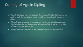 Coming of Age in Kipling
 Mowgli starts as a man-cub but over the course of the books becomes an
adult in both the animal and human world, but cannot really belong in
either.
 [Mowgli] grew and grew strong as a boy must grow who does not know
that he is learning any lessons, and who has nothing in the world to think
of except things to eat. (1.70)
 Mowgli, as a man-cub, had to learn a good deal more than this. (3.1)
 