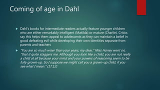 Coming of age in Dahl
 Dahl’s books for intermediate readers actually feature younger children
who are either remarkably intelligent (Matilda) or mature (Charlie). Critics
say this helps them appeal to adolescents as they can maintain a belief in
good defeating evil while developing their own identities separate from
parents and teachers
 "You are so much wiser than your years, my dear," Miss Honey went on,
"that it quite staggers me. Although you look like a child, you are not really
a child at all because your mind and your powers of reasoning seem to be
fully grown-up. So I suppose we might call you a grown-up child, if you
see what I mean." (17.12)
 