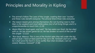 Principles and Morality in Kipling
 The animal’s follow The Laws of the Jungle, creating their own “society”
and these rules benefit everyone. The amoral Shere Khan risks everyone
 The reason beasts give among themselves [for not hunting man] is that
Man is the weakest and most defenceless [sic] of all living things, and it is
unsportsmanlike to touch him. (1.19)
 Akela lifted his head again, and said: "He has eaten our food. He has slept
with us. He has driven game for us. He has broken no word of the Law of
the Jungle." (1.122)
 "Run back, Messua. This is one of the foolish tales they tell under the big
tree at dusk. I have at least paid for thy son's life. Farewell; and run quickly,
for I shall send the herd in more swiftly than their brickbats. I am no
wizard, Messua. Farewell!" (5.98)
 
