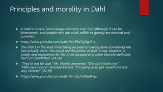 Principles and morality in Dahl
 In Dahl’s novels, Good always triumphs over Evil (although it can be
bittersweet), and people who are cruel, selfish or greedy are mocked and
punished
 https://www.youtube.com/watch?v=Pks7q2qyM-s
 She didn't in the least mind being accused of having done something she
had actually done. She could see the justice of that. It was, however, a
totally new experience for her to be accused of a crime that she definitely
had not committed. (14.16)
 "They're not for sale," Mr. Wonka answered. "She can't have one."
"Who says I can't!" shouted Veruca. "I'm going in to get myself one this
very minute!" (24.19)
 https://www.youtube.com/watch?v=2zcVnNwAHys
 