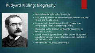 Rudyard Kipling: Biography
 Born in Imperial India to British parents
 Sent to an abusive foster home in England when he was very
young, and then to school
 Returned to India and began his writing career, later
emigrating to the USA and starting a family
 Devastated by the death of his daughter Josephine, he
returned to the UK
 Still an ardent supporter of the British Empire, he reported
on colonial wars and arranged for his son to be enlisted in
the First World War
 His works are considered controversial
 