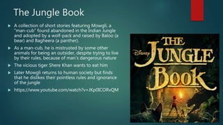 The Jungle Book
 A collection of short stories featuring Mowgli, a
“man-cub” found abandoned in the Indian Jungle
and adopted by a wolf-pack and raised by Baloo (a
bear) and Bagheera (a panther).
 As a man-cub, he is mistrusted by some other
animals for being an outsider, despite trying to live
by their rules, because of man’s dangerous nature
 The vicious tiger Shere Khan wants to eat him
 Later Mowgli returns to human society but finds
that he dislikes their pointless rules and ignorance
of the jungle
 https://www.youtube.com/watch?v=JKp0ICORvQM
 