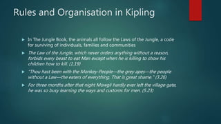 Rules and Organisation in Kipling
 In The Jungle Book, the animals all follow the Laws of the Jungle, a code
for surviving of individuals, families and communities
 The Law of the Jungle, which never orders anything without a reason,
forbids every beast to eat Man except when he is killing to show his
children how to kill. (1.19)
 "Thou hast been with the Monkey-People—the grey apes—the people
without a Law—the eaters of everything. That is great shame." (3.26)
 For three months after that night Mowgli hardly ever left the village gate,
he was so busy learning the ways and customs for men. (5.23)
 