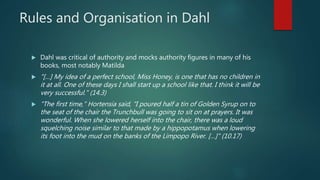 Rules and Organisation in Dahl
 Dahl was critical of authority and mocks authority figures in many of his
books, most notably Matilda
 "[…] My idea of a perfect school, Miss Honey, is one that has no children in
it at all. One of these days I shall start up a school like that. I think it will be
very successful." (14.3)
 "The first time," Hortensia said, "I poured half a tin of Golden Syrup on to
the seat of the chair the Trunchbull was going to sit on at prayers. It was
wonderful. When she lowered herself into the chair, there was a loud
squelching noise similar to that made by a hippopotamus when lowering
its foot into the mud on the banks of the Limpopo River. […]" (10.17)
 