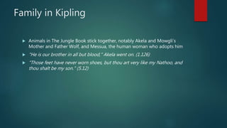 Family in Kipling
 Animals in The Jungle Book stick together, notably Akela and Mowgli’s
Mother and Father Wolf, and Messua, the human woman who adopts him
 "He is our brother in all but blood," Akela went on. (1.126)
 "Those feet have never worn shoes, but thou art very like my Nathoo, and
thou shalt be my son." (5.12)
 