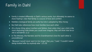 Family in Dahl
 Family is treated differently in Dahl’s various works, but ultimately he seems to
share Kipling’s view that family is a source of love and comfort
 Matilda’s biological family are awful but she is adopted by Miss Honey
 But Dahl also references how most families love each other
 It's a funny thing about mothers and fathers. Even when their own child is the
most disgusting little blister you could ever imagine, they still think that he or
she is wonderful. (1.1)
 In The Witches, the Narrator and his Grandmamma’s love for each other is
unconditional
 "Because I would never want to live longer than you," I said. "I couldn't stand
being looked after by anybody else." (21.29)
 