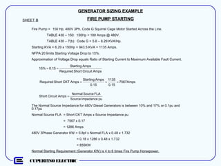 CUPERTINO ELECTRIC
GENERATOR SIZING EXAMPLEGENERATOR SIZING EXAMPLE
FIRE PUMP STARTINGFIRE PUMP STARTINGSHEET B
Fire Pump = 150 Hp, 480V 3Ph, Code G Squirrel Cage Motor Started Across the Line.
TABLE 430 – 150: 150Hp = 180 Amps @ 480V.
TABLE 430 – 7(b): Code G = 5.6 – 6.29 KVA/Hp.
Starting KVA = 6.29 x 150Hp = 943.5 KVA = 1135 Amps.
NFPA 20 limits Starting Voltage Drop to 15%.
Approximation of Voltage Drop equals Ratio of Starting Current to Maximum Available Fault Current.
AmpsCircuitShortRequired
AmpsStarting
0.1515% ==
7567Amps
0.15
1135
0.15
AmpsStarting
AmpsCKTShortRequired ===
The Normal Source Impedance for 480V Diesel Generators is between 10% and 17% or 0.1pu and
0.17pu
Normal Source FLA = Short CKT Amps x Source Impedance pu
= 7567 x 0.17
= 1286 Amps
480V 3Phase Generator KW = 0.8pf x Normal FLA x 0.48 x 1.732
= 0.18 x 1286 x 0.48 x 1.732
= 855KW
Normal Starting Requirement (Generator KW) is 4 to 6 times Fire Pump Horsepower.
puImpedanceSource
FLASourceNormal
AmpsCircuitShort =
 