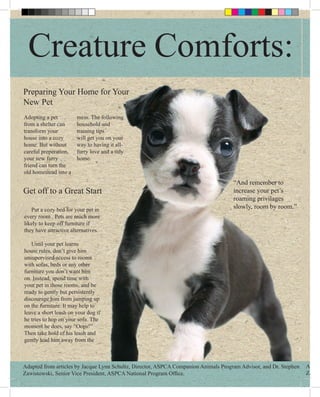 Creature Comforts:
Preparing Your Home for Your
New Pet
Adopting a pet         mess. The following
from a shelter can     household and
transform your         training tips
house into a cozy      will get you on your
home. But without      way to having it all-
careful preperation,   furry love and a tidy
your new furry         home.
friend can turn the
old homestead into a
                                                                                     “And remember to
Get off to a Great Start                                                             increase your pet’s
                                                                                     roaming privilages
   Put a cozy bed for your pet in                                                    slowly, room by room.”
every room . Pets are much more
likely to keep off furniture if
they have attractive alternatives.

   Until your pet learns
house rules, don’t give him
unsupervised access to rooms
with sofas, beds or any other
furniture you don’t want him
on. Instead, spend time with
your pet in those rooms, and be
ready to gently but persistently
discourage him from jumping up
on the furniture. It may help to
leave a short leash on your dog if
he tries to hop on your sofa. The
moment he does, say “Oops!”
Then take hold of his leash and
gently lead him away from the



Adapted from articles by Jacque Lynn Schultz, Director, ASPCA Companion Animals Program Advisor, and Dr. Stephen   Adapte
Zawistowski, Senior Vice President, ASPCA National Program Office.                                                 Zawist
 