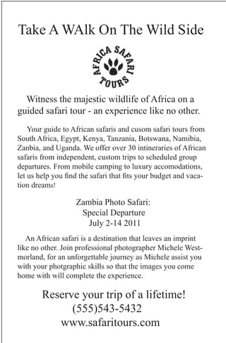 Take A WAlk On The Wild Side



  Witness the majestic wildlife of Africa on a
guided safari tour - an experience like no other.
    Your guide to African safaris and cusom safari tours from
South Africa, Egypt, Kenya, Tanzania, Botswana, Namibia,
Zanbia, and Uganda. We offer over 30 intineraries of African
safaris from independent, custom trips to scheduled group
departures. From mobile camping to luxury accomodations,
let us help you find the safari that fits your budget and vaca-
tion dreams!

                   Zambia Photo Safari:
                    Special Departure
                      July 2-14 2011
   An African safari is a destination that leaves an imprint
like no other. Join professional photographer Michele West-
morland, for an unforgettable journey as Michele assist you
with your photgraphic skills so that the images you come
home with will complete the experience.

        Reserve your trip of a lifetime!
              (555)543-5432
           www.safaritours.com
 