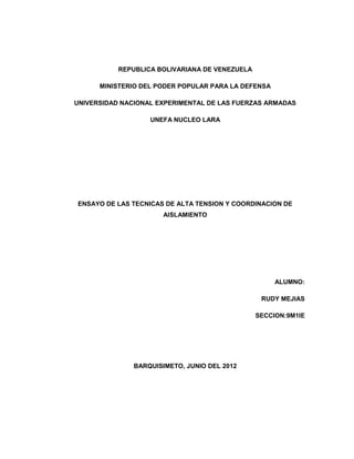 REPUBLICA BOLIVARIANA DE VENEZUELA

      MINISTERIO DEL PODER POPULAR PARA LA DEFENSA

UNIVERSIDAD NACIONAL EXPERIMENTAL DE LAS FUERZAS ARMADAS

                   UNEFA NUCLEO LARA




ENSAYO DE LAS TECNICAS DE ALTA TENSION Y COORDINACION DE
                       AISLAMIENTO




                                                     ALUMNO:

                                                 RUDY MEJIAS

                                                SECCION:9M1IE




               BARQUISIMETO, JUNIO DEL 2012
 
