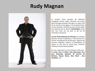 Rudy Magnan  La réussite d’une émission de télévision enregistrée devant public nécessite une bonne dose d’énergie provenant des gens sur place. Afin de les stimuler et les égayer, il est essentiel d’avoir un bon animateur de foule qui saura autant capter leur attention que les divertir.  Rudy Magnan  a plus d’un tour dans son sac pour ce qui est de l’animation interactive.  Issu de l’École Nationale de l’Humour  et comptant plusieurs années d’expérience, il fait preuve d’un humour sympathique et de bon gout, organise des concours originaux, valorise la participation de chacun et met tout en œuvre pour maintenir l’ambiance la plus festive possible.  On a pu l’apercevoir sur des émissions telles que :  le Cercle, Pour le Plaisir, Gala Mannequin d’un jour, Demandes Spéciales, 90 minutes de Bonheur, Paquet Voleur, Dieu Merci , Star Académie,   etc. 