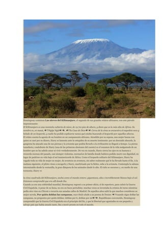 Hemingway comienza Las nieves del Kilimanjaro, el segundo de sus grandes relatos africanos, con este párrafo
impresionante:
El Kilimanjaro es una montaña cubierta de nieve, de 19.710 pies de altura, y dicen que es la más alta de África. Su
nombre es, en masai, �??Ngàje Ngài�?�, �??la Casa de Dios�?�. Cerca de la cima se encuentra el esqueleto seco y
helado de un leopardo, y nadie ha podido explicarse nunca qué estaba buscando el leopardo por aquellas alturas.
El relato cuenta la agonía de un hombre en un campamento africano. Atendido por su esposa, una mujer buena con
quien se casó por su dinero, Harry se lamenta ante la estupidez de su muerte inminente: por un descuido absurdo, la
gangrena ha atacado una de sus piernas y la avioneta que podría llevarlo a la civilización no llegará a tiempo. La pierna
tumefacta y maloliente de Harry (una de las primeras alusiones del cuento) es el resumen de la vida malgastada de un
hombre que no ha sabido amar ni vivir verdaderamente. De vez en cuando, Harry cierra los ojos en su hamaca y
recuerda escenas del pasado, casi siempre violentas, escenarios de batalla donde hubiera podido morir con dignidad, en
lugar de pudrirse en vida bajo el sol inmisericorde de África. Como el leopardo solitario del Kilimanjaro, Harry ha
vagado toda su vida de mujer en mujer, de aventura en aventura, sin saber realmente qué le ha llevado hasta el fin. A la
mañana siguiente, el piloto viene a recogerlo y Harry, martirizado por la fiebre, sube a la avioneta. Contempla la sabana
interminable desde la ventanilla, la gran diáspora de los animales desde lo alto. El cielo se oscurece y, en medio de una
tormenta, Harry ve
la cima cuadrada del Kilimanjaro, ancha como el mundo entero; gigantesca, alta e increíblemente blanca bajo el sol.
Entonces comprendió que era allí donde iba.
Cuando ya era una celebridad mundial, Hemingway regresó a su primer oficio, el de reportero, para cubrir la Guerra
Civil Española. A pesar de su fama, no era un buen periodista: muchas veces se inventaba la crónica de turno mientras
pedía otro vino en Chicote o recorría sus amadas calles de Madrid. De aquellos años salió la que muchos consideran su
mejor novela, Por quién doblan las campanas, cuyo título alude a un poema de Donne: �??cuando oigas doblar las
campanas, no preguntes por quién doblan: doblan por ti, doblan por mí�?�. Republicano convencido, Hemingway
comprendió que la Guerra Civil Española era el principio del fin, y que la libertad que agonizaba en ese pequeño y
salvaje país que había amado tanto, iba a morir pronto en todo el mundo.

 