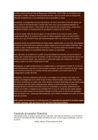 El Horla, cuento escrito por Guy de Maupassant (05/08/1850 - 06/07/1893), es una historia muy
interesante y simple, narrada en forma de diario anónimo, que nos cuenta cómo el protagonista
descubre la presencia de un ser sobrenatural que lo acompaña y lo espía.
Inicialmente, el protagonista cree que está enfermo, de hecho, tiene fiebre y dolor de cabeza, así
que un doctor le recomienda dieta y duchas frías. Pero al ver que los problemas persisten, el
hombre se preocupa mucho. Y más cuando se da cuenta de que no puede dormir, porque tiene
pesadillas horribles y el presentimiento de que alguien lo observa por las noches.
Un día, sin querer, deja una jarra de agua y un vaso de leche en su mesa de noche, ambos
medianamente llenos. Su sorpresa fue ver que la mañana siguiente, la jarra y el vaso estaban
vacíos, por lo que el hombre intuye que realmente alguien entra a su recamara por las noches.
Queriendo olvidar los acontecimientos que había sufrido, decidió viajar por unos días, para relajarse.
El hombre se sintió como nuevo durante su salida, estaba como si nunca hubiera enfermado. Pero
al volver a casa, nuevamente recayó en el insomnio. Y le ocurrió lo mismo con la leche y el agua.
Definitivamente alguien lo acompañaba todas las noches y lo perturbaba.
Días más tarde, en un paseo por su jardín, ve que las plantas han florecido, así que se acerca a
olerlas, pero cuando está a punto de hacerlo, una flor se corta sola y se eleva de forma como si una
persona la estuviera oliendo, pero realmente no había nadie aparte del protagonista, el cual se
marea y vuelve a ver la flor cortada sobre el rosal.
Desesperado, el sujeto decide ponerse a investigar sobre su acompañante invisible. En un libro de
seres extraordinarios, descubre un ente de origen portugués, que sólo se alimenta de leche y agua,
y que succiona el alma de sus víctimas mientras estas duermen, provocando insomnio. El
protagonista lo nombra “El Horla”.
Finalmente, el hombre enloquece y pide ayuda a sus colegas, los que hacen caso omiso a las
súplicas. El protagonista se da cuenta de que el Horla, siendo invisible, podía sentir miedo o dolor.
Así que se encierra en un cuarto y leer. Como siempre, el Horla lo observaba, así que decidió cerrar
las persianas y salir del cuarto cuidadosamente, dejando al Horla encerrado en la recámara.
Después de esto, el hombre rocía toda la casa con combustible y la incendia, pretendiendo así
acabar con el Horla y conseguir la paz anhelada. Pero no tuvo en cuenta que los criados seguían
adentro, los cuales murieron en el incendio. Además, el hombre pudo ver que el Horla escapaba
entre las llamas y huía. Viendo que había asesinado a sus criados y fracasado en su plan, el hombre
optó por suicidase.
Este cuento me encantó por su corta duración y la capacidad de atraparte en la lectura desde
el primer momento, algo que busco y creo que tiene toda buena historia.

Cazando al cazador Gracchus
Demasiado tarde. La dulzura de las penas y del amor. Que ella me sonriese a mí en la barca.
Eso era lo más bello de todo. El deseo constante de morir, y el de seguir resistiendo, solo eso
es amor.
Kafka, Diarios, 22 de octubre de 1913

 