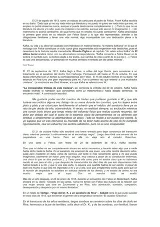 El 21 de agosto de 1913, como un esbozo de carta para el padre de Felice, Frank Kafka escribía
en su diario: “Dado que yo no soy nada más que literatura y no puedo ni quiero ser nada más que eso, mi
empleo no podrá atraerme nunca, aunque sí pueda destrozarme completamente. (…) Todo lo que no es
literatura me aburre y lo odio, pues me molesta o me estorba, aunque solo sea en mi imaginación. (…) Un
matrimonio no podría cambiarme, de igual forma que mi empleo no puede cambiarme”. Kafka atravesaba
la primera gran crisis en su relación con Felice Bauer y lo que ella representaba: atender a las
obligaciones familiares y llevar una vida normal, algo incompatible con una dedicación plena a la
literatura.
Kafka, su vida y su obra han acabado convirtiéndose en materia literaria, “la materia kafkiana” en la que el
noviazgo con Felice constituye un ciclo cuyos giros argumentales sólo engendran más desdichas, pues el
desenlace de la historia resulta irremediable. Ricardo Piglia en el capítulo “Un relato sobre Kafka” de El
último lector analiza cómo, con su abrumadora correspondencia, “Kafka convierte a Felice Bauer en la
lectora en sentido puro. La lectora atada a los textos, que cambia de vida a partir de lo que lee (…). Felice
es casi una desconocida, un personaje en muchos sentidos inventado por las cartas mismas”.
Gerti Wasner

El 22 de septiembre de 1913, Kafka llegó a Riva, a orillas del lago Garda, para someterse a un
tratamiento en el sanatorio del doctor Von Hartunge. Permaneció allí hasta el 13 de octubre. En esa
época interrumpe por un tiempo su correspondencia con Felice. El 15 de octubre leemos en su diario: “Mi
estancia en Riva tuvo una gran importancia para mí. Fue la primera vez que entendí a una muchacha
cristiana”. La muchacha era Gerti Wasner, a la que Kafka se referirá como W.
“La inimaginable tristeza de esta mañana”, así comienza la entrada del 20 de octubre. Kafka había
estado leyendo la narración que conocemos como La metamorfosis y había dictado sentencia: “la
encuentro mala”. A continuación escribió:

Me gustaría poder escribir cuentos de hadas que pudieran gustarle a W y que ella
tuviese escondidos alguna vez debajo de su mesa durante las comidas, que los leyera entre
plato y plato y se ruborizase terriblemente al advertir que el médico del sanatorio lleva ya un
rato de pie detrás de ella, observándola. A veces, en realidad siempre, su excitación mientras
oye contar (noto ahora que tengo miedo del esfuerzo físico que realizo cuando recuerdo, del
dolor por debajo del cual el suelo de la estancia vacía de pensamientos se va abriendo con
lentitud, o simplemente va abombándose un poco). Todo se resiste a ser puesto por escrito. Si
yo supiese que en eso interviene su mandato de no decir nada acerca de ella (lo he cumplido
rigurosamente, casi sin esfuerzo) me sentiría satisfecho, pero no es sino incapacidad.
El 21 de octubre Kafka sólo escribirá una breve entrada para dejar constancia del transcurrir
diario mientras pensaba “continuamente en el escarabajo negro”. Luego describirá una escena de los
preparativos en una barca. Pero en ella no viaja aún el cazador Gracchus.
En

una

carta

a

Felice,

con

fecha

de

29

de

diciembre

de

1913,

Kafka

escribe:

Creo que mi deber es ser completamente sincero en estos momentos y hacerte saber algo que a nadie
había dicho hasta la fecha. En el sanatorio me enamoré de una joven, una niña, tendrá dieciocho años,
suiza pero residente en Italia, cerca de Génova, por tanto lo más racialmente ajena a mí que pueda
imaginarse, totalmente sin hacer, pero muy singular, muy valiosa a pesar de su constitución enfermiza,
una chica lo que se dice profunda. (...) Tanto para ella como para mí estaba claro que no habíamos
nacido el uno para el otro, y que después de transcurridos los diez días de que aún disponíamos todo
habría tocado a su fin, y que ni una sola carta, ni siquiera una cuartilla habría de ser escrita. A pesar de
todo era mucho lo que ella me importaba a mí y yo a ella, tuve que arreglármela como pude para que en
la reunión de despedida no estallara en sollozos delante de los demás, y mi estado de ánimo no era
mucho
mejor
que
el
suyo.
Con
mi
marcha
todo
se
acabó.
Más de un año después, el 24 de enero de 1915, durante un encuentro con Felice en Bodenbach, Kafka
anotará en su diario: “Excepto en las cartas, nunca he tenido con Felice esa dulzura de la relación con
una mujer amada que tuve en Zuckmantel y en Riva, sólo admiración, sumisión, compasión,
desesperación y desprecio por mí mismo ilimitados”.
En un relato de Vértigo –“Viaje del Dr. K. a un sanatorio de Riva”–, Sebald narra lo que pudo suceder
en esos días de 1913, que encierran el germen de la enigmática narración “El cazador Gracchus”:

En el transcurso de los años venideros, largas sombras se cernieron sobre los días de otoño en
Riva, hermosos a la par de terribles, solía decir el Dr. K., y de las sombras, con lentitud, fueron

 