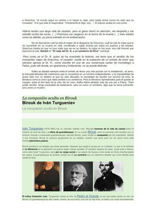 a Gracchus: “el mundo sigue su camino y tú haces tu viaje, pero hasta ahora nunca he visto que os
cruzaseis”. A lo que este le responderá: “Únicamente te digo: soy…”. El esbozo acaba en una coma:

Habría tenido una larga vida de cazador, pero el gamo llamó mi atención, me despeñé y me
estrellé contra las rocas. (…) Entonces me cargaron en la barca de la muerte (…) todo estaba
como es debido, yo yacía estirado en mi embarcación,
No sé descubrirá cuál ha sido el origen de la desgracia de Gracchus, cuál ha sido la culpa que lo
ha convertido en un muerto en vida, condenado a viajar errante por todos los puertos y las edades.
Gracchus insiste en que no tuvo nada que ver en su destino, la culpa no fue suya, sino del timonel que
equivocó la ruta. Sebald en “El viaje del Dr. K. a un sanatorio de Riva” concluye:

Pero como es el Dr. K. quien se ha inventado la historia, me temo que el sentido de los
incesantes viajes de Gracchus, el cazador, reside en la expiación de un anhelo de amor que
siempre apresa al Dr. K., como escribe en una de sus numerosas cartas de murciélago a
Felice, justo allí donde, en apariencia y lícitamente, no se puede disfrutar.
Kafka se debatió siempre entre el anhelo de llevar una vida acorde con lo establecido –el amor,
la tranquila felicidad del matrimonio que lo convertiría en un hombre independiente– y la imposibilidad de
aunar esto con un destino al que se veía abocado: la necesidad de escribir por encima de todo, la
literatura como lo único que daba sentido a su existencia. Pero la literatura representaba para él quedar al
margen, estar al otro lado de la vida. No en vano, Kafka había alertado más de una vez a Felice: “Para
poder escribir, tengo necesidad de aislamiento, pero no como un ermitaño, algo que no sería suficiente,
sino como un muerto”.

La compasión oculta en Birouk

Birouk de Iván Turgueniev
La compasión oculta en Birouk

Iván Turgueniev (1818-1883)

fue un narrador realista ruso. Recogió escenas de la vida de campo como la

cacería, el corte de leña y el oficio de guardabosque. En su cuento Birouk, narra el encuentro del narrador con un
enorme, forzudo e implacable guardabosques, llamado Birouk, quien oculta su compasión por los miserables. Debido
a una tormenta, Birouk le propone guarecerse en su cabaña, ocasión que tiene para ver de cerca como este
hombreadministra justicia.
Birouk perdona a un leñador que tiene apresado, después que aquél lo acusa por su crueldad. Lo que si se advierte
es la diferencia en la aplicación de justicia según clases sociales. El narrador regresa de cazar, quizá aves o liebres,
como solía hacer Turgueniev, pero por su rango social y sus signos de riqueza, como andar en trineo drochka jalado
por yegua, el guardabosque se portará cordial con él. Lo contrario con un misérrimo leñador que corta árboles para
vender la leña.

El mítico fortachón ruso: Turgueniev recrea el mito de Pedro el Grande, el zar que peleó contra un oso, en
Birouk. El guardabosque es alto, fuerte, varonil, de voz ronca, vive con su hija Aula, un bebé y es viudo recientemente.

 