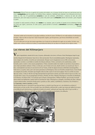 Conclusión: Birouk Foma es un agente de la justicia del estado, en un bosque donde las leyes son permisivas para los
ricos y castigadoras para los pobres. Su fortaleza física, estatura y habilidad para detectar a los infractores de la ley lo
vuelve un mito vivo. El guardabosque conserva un aura de seriedad, inflexibilidad y violencia de lado del orden
establecido, pero será capaz de perdonar a un preso más pobre que él, al liberarlo delante del narrador, quien elogiará
su gesto.
La piedad no está ausente en Birouk, sino velada en su carácter, para no perder el respeto de los leñadores furtivos
que tiene que vigilar y sancionar. En este cuento, ayuda también al narrador a sobrellevar la tormenta y a llegar a la
salida del
bosque.

El primer melón me lo encontré en una playa andaluza, un día de verano. El último lo veo cada mañana al enfrentarme
al espejo. ¿Qué me dirá ese tipo hoy? ¿Qué inesperados regalos, qué decepciones, qué frescas dentelladas me tendrá
reservadas el día?
Yo no lo sabía pero eso que mis manos agarraban con el ansia de un talonador de rugby era un melón. Es decir, una
réplica más o menos ovoide de mi cabeza, la materialización fáctica de una idea en el mundo de los objetos reales.

Las nieves del Kilimanjaro

V

iajero impenitente, amante de la caza y la pesca, aficionado a los toros y al boxeo, Ernst Hemingway logró lo que

muchos después de él intentaron: hacer de su vida una leyenda. Para la mentalidad popular, Hemingway representa,
como ningún otro escritor, el escritor por antonomasia. Siempre nos lo imaginamos con un rifle en las manos,
apuntando a un león o a un búfalo en medio de la llanura africana. O bien, corriendo en los sanfermines, medio
borracho, junto a cuatro o cinco mozos pamplonicas. O bien, tomando mojito tras mojito en una barra, de pie junto a
unos viejos pescadores cubanos. O bien, en alta mar, con el viento en la cara, dando carrete a un enorme pez vela. O
bien, contemplando una faena en una barrera de Las Ventas, al lado de alguna hermosa celebridad cinematográfica.
Todo esto es, en parte, cierto, pero casi nunca pensamos en Hemingway cómo en el hombre sentado horas y horas frente
a la máquina de escribir, el hombre que bregaba todos los días contra el vacío de la página. Para él, escribir era tener
algo que contar, y toda su vida fue una fuga desesperada de aquel hueco central, una lucha contra lo que no se dice y no
se puede decir, nunca. En sus peregrinajes de Kenia a Florida, de Cuba a Madrid, Hemingway es heredero de Rimbaud,
no de Burton o de Marco Polo. Y al contrario que su ilustre contemporáneo, William Faulkner, que inventó el mundo
entero desde una habitación y jamás sintió la necesitad de viajar, Hemingway se ahogaba, necesitaba aire libre, sabanas
y mares embravecidos, escenarios donde poner a prueba su valor, safaris, cuadriláteros, trincheras. En el Prefacio a
los Cuarenta y nueve cuentos, escribió:
Yendo donde hay que ir, haciendo lo que hay que hacer y viendo lo que hay que ver, uno deslustra y embota el
instrumento con que escribe. Pero yo prefiero que esté doblado y deslustrado, y saber que tengo que afilarlo de nuevo
y martillearlo para darle forma, y aplicarle la piedra de amolar, sabiendo que tengo algo sobre lo que escribir, a
tenerlo brillante y reluciente, sin nada que decir, o afilado y pulido en el armario, sin utilizarlo.

 
