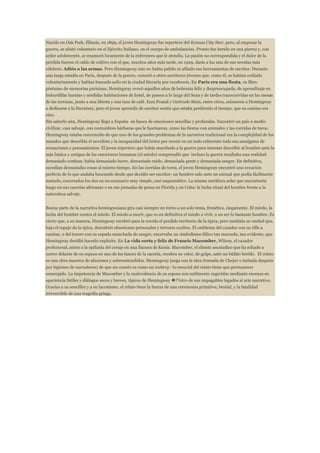 Nacido en Oak Park, Illinois, en 1899, el joven Hemingway fue reportero del Kansas City Star, pero, al empezar la
guerra, se alistó voluntario en el Ejército Italiano, en el cuerpo de ambulancias. Pronto fue herido en una pierna y, con
ardor adolescente, se enamoró locamente de la enfermera que le atendía. La pasión no correspondida y el dolor de la
pérdida fueron el caldo de cultivo con el que, muchos años más tarde, en 1929, daría a luz una de sus novelas más
célebres: Adiós a las armas. Pero Hemingway aún no había pulido ni afilado sus herramientas de escritor. Durante
una larga estadía en París, después de la guerra, conoció a otros escritores jóvenes que, como él, se habían exiliado
voluntariamente y habían buscado asilo en la ciudad literaria por excelencia. En París era una fiesta, su libro
póstumo de memorias parisinas, Hemingway evocó aquellos años de bohemia feliz y despreocupada, de aprendizaje en
buhardillas baratas y sórdidas habitaciones de hotel, de paseos a lo largo del Sena y de tardes transcurridas en las mesas
de las terrazas, junto a una libreta y una taza de café. Ezra Pound y Gertrude Stein, entre otros, animaron a Hemingway
a dedicarse a la literatura, pero el joven aprendiz de escritor sentía que estaba perdiendo el tiempo, que su camino era
otro.
Sin saberlo aún, Hemingway llegó a España en busca de emociones sencillas y profundas. Encontró un país a medio
civilizar, casi salvaje, con costumbres bárbaras que le fascinaron, como las fiestas con animales y las corridas de toros.
Hemingway estaba convencido de que uno de los grandes problemas de la narrativa tradicional era la complejidad de los
mundos que describía el novelista y la incapacidad del lector por reunir en un todo coherente toda esa amalgama de
sensaciones y pensamientos. El joven reportero que había marchado a la guerra para intentar describir al hombre ante la
más básica y antigua de las emociones humanas (el miedo) comprendió que incluso la guerra resultaba una realidad
demasiado confusa: había demasiado barro, demasiado ruido, demasiada gente y demasiada sangre. En definitiva,
sucedían demasiadas cosas al mismo tiempo. En las corridas de toros, el joven Hemingway encontró una ecuación
perfecta de lo que andaba buscando desde que decidió ser escritor: un hombre solo ante un animal que podía fácilmente
matarlo, encerrados los dos en un escenario muy simple, casi esquemático. La misma metáfora solar que encontraría
luego en sus cacerías africanas o en sus jornadas de pesca en Florida y en Cuba: la lucha ritual del hombre frente a la
naturaleza salvaje.
Buena parte de la narrativa hemingwaiana gira casi siempre en torno a un solo tema, frenética, ciegamente. El miedo, la
lucha del hombre contra el miedo. El miedo a morir, que es en definitiva el miedo a vivir, a no ser lo bastante hombre. Es
cierto que, a su manera, Hemingway recobró para la novela el perdido territorio de la épica, pero también es verdad que,
bajo el ropaje de la épica, descubrió obsesiones personales y terrores ocultos. El emblema del cazador con su rifle a
cuestas, o del torero con su espada manchada de sangre, encerraba un simbolismo fálico tan marcado, tan evidente, que
Hemingway decidió hacerlo explícito. En La vida corta y feliz de Francis Macomber, Wilson, el cazador
profesional, asiste a la epifanía del coraje en una llanura de Kenia. Macomber, el cliente asustadizo que ha echado a
correr delante de su esposa en uno de los lances de la cacería, recobra su valor, de golpe, ante un búfalo herido. El relato
es una obra maestra de alusiones y sobreentendidos. Hemingway juega con la idea (tomada de Chejov e imitada después
por legiones de narradores) de que un cuento es como un iceberg : lo esencial del relato tiene que permanecer
sumergido. La impotencia de Macomber y la malevolencia de su esposa son sutilmente sugeridas mediante escenas en
apariencia fútiles y diálogos secos y breves, típicos de Hemingway �??otro de sus impagables legados al arte narrativo.
Gracias a su sencillez y a su laconismo, el relato tiene la fuerza de una ceremonia primitiva, bestial, y la fatalidad
irreversible de una tragedia griega.

 