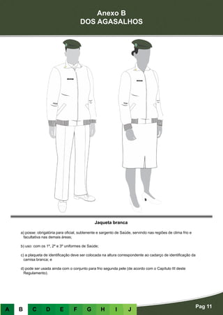 Anexo B
DOS AGASALHOS
Pag 11
A B C D E F G H I J
Jaqueta branca
a) posse: obrigatória para oficial, subtenente e sargento de Saúde, servindo nas regiões de clima frio e
facultativa nas demais áreas;
b) uso: com os 1º, 2º e 3º uniformes de Saúde;
c) a plaqueta de identificação deve ser colocada na altura correspondente ao cadarço de identificação da
camisa branca; e
d) pode ser usada ainda com o conjunto para frio segunda pele (de acordo com o Capítulo III deste
Regulamento).
 