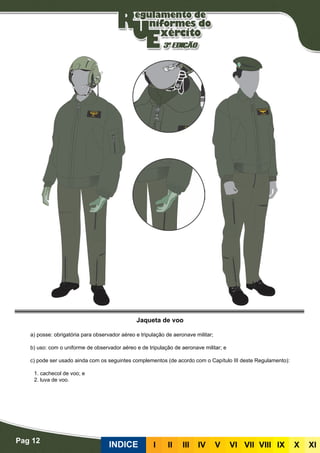 Pag 12
INDICE III III IV V VI VII VIII IX X XI
Jaqueta de voo
a) posse: obrigatória para observador aéreo e tripulação de aeronave militar;
b) uso: com o uniforme de observador aéreo e de tripulação de aeronave militar; e
c) pode ser usado ainda com os seguintes complementos (de acordo com o Capítulo III deste Regulamento):
	 1. cachecol de voo; e
	 2. luva de voo.
 