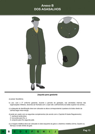 Anexo B
DOS AGASALHOS
Pag 13
A B C D E F G H I J
Jaqueta para gestante
a) posse: facultativa;
b) uso: com o 3º uniforme gestante, durante o período de gestação, nas atividades internas das
organizações militares, devendo ser fechada com o zíper até o alinhamento do botão superior da camisa, ;
c) a plaqueta de identificação deve ser colocada na altura correspondente à pestana do bolso direito da
camisa bege meia-manga;
d) pode ser usado com os seguintes complementos (de acordo com o Capítulo III deste Regulamento):
	 1. cachecol verde-oliva;
	 2. luva preta para frio; e
	 3. conjunto para frio segunda pele.
e) a insígnia metálica deve ser colocada no lado esquerdo da gola e o distintivo metálico (Arma, Quadro ou
Serviço) no lado direito da gola.
 