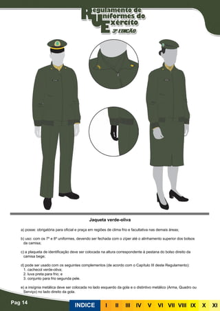 Pag 14
INDICE III III IV V VI VII VIII IX X XI
Jaqueta verde-oliva
a) posse: obrigatória para oficial e praça em regiões de clima frio e facultativa nas demais áreas;
b) uso: com os 7º e 8º uniformes, devendo ser fechada com o zíper até o alinhamento superior dos bolsos
da camisa;
c) a plaqueta de identificação deve ser colocada na altura correspondente à pestana do bolso direito da
camisa bege;
d) pode ser usado com os seguintes complementos (de acordo com o Capítulo III deste Regulamento):
	 1. cachecol verde-oliva;
	 2. luva preta para frio; e
	 3. conjunto para frio segunda pele.
e) a insígnia metálica deve ser colocada no lado esquerdo da gola e o distintivo metálico (Arma, Quadro ou
Serviço) no lado direito da gola.
 
