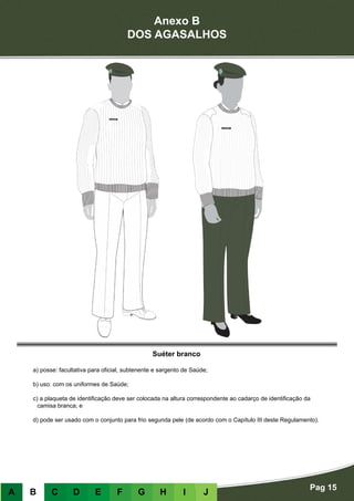 Anexo B
DOS AGASALHOS
Pag 15
A B C D E F G H I J
Suéter branco
a) posse: facultativa para oficial, subtenente e sargento de Saúde;
b) uso: com os uniformes de Saúde;
c) a plaqueta de identificação deve ser colocada na altura correspondente ao cadarço de identificação da
camisa branca; e
d) pode ser usado com o conjunto para frio segunda pele (de acordo com o Capítulo III deste Regulamento).
 
