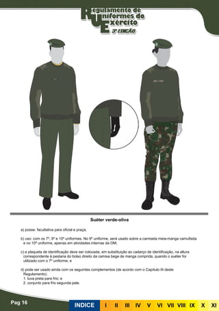 Pag 16
INDICE III III IV V VI VII VIII IX X XI
Suéter verde-oliva
a) posse: facultativa para oficial e praça;
b) uso: com os 7º, 9º e 10º uniformes. No 9º uniforme, será usado sobre a camiseta meia-manga camuflada
e no 10º uniforme, apenas em atividades internas da OM;
c) a plaqueta de identificação deve ser colocada, em substituição ao cadarço de identificação, na altura
correspondente à pestana do bolso direito da camisa bege de manga comprida, quando o suéter for
utilizado com o 7º uniforme; e
d) pode ser usado ainda com os seguintes complementos (de acordo com o Capítulo III deste
Regulamento):
	 1. luva preta para frio; e
	 2. conjunto para frio segunda pele.
 