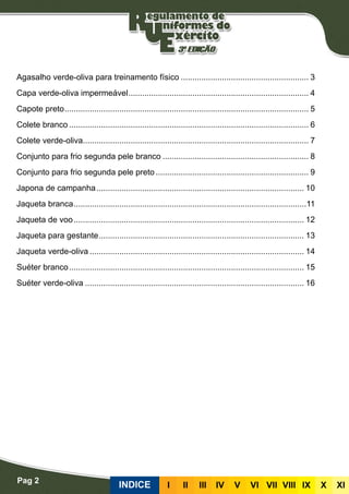 Pag 2
INDICE III III IV V VI VII VIII IX X XI
Agasalho verde-oliva para treinamento físico......................................................... 3
Capa verde-oliva impermeável................................................................................ 4
Capote preto............................................................................................................ 5
Colete branco.......................................................................................................... 6
Colete verde-oliva................................................................................................... 7
Conjunto para frio segunda pele branco................................................................. 8
Conjunto para frio segunda pele preto.................................................................... 9
Japona de campanha............................................................................................ 10
Jaqueta branca.......................................................................................................11
Jaqueta de voo...................................................................................................... 12
Jaqueta para gestante........................................................................................... 13
Jaqueta verde-oliva............................................................................................... 14
Suéter branco........................................................................................................ 15
Suéter verde-oliva................................................................................................. 16
 