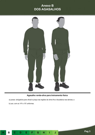 Anexo B
DOS AGASALHOS
Pag 3
A B C D E F G H I J
Agasalho verde-oliva para treinamento físico
a) posse: obrigatória para oficial e praça nas regiões de clima frio e facultativa nas demais; e
b) uso: com os 14º e 15º uniformes.
 