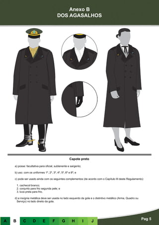 Anexo B
DOS AGASALHOS
Pag 5
A B C D E F G H I J
Capote preto
a) posse: facultativa para oficial, subtenente e sargento;
b) uso: com os uniformes 1º, 2º, 3º, 4º, 5º, 6º e 8º; e
c) pode ser usado ainda com os seguintes complementos (de acordo com o Capítulo III deste Regulamento):
	 1. cachecol branco;
	 2. conjunto para frio segunda pele; e
	 3. luva preta para frio.
d) a insígnia metálica deve ser usada no lado esquerdo da gola e o distintivo metálico (Arma, Quadro ou
Serviço) no lado direito da gola.
 